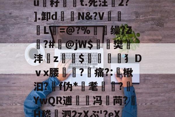 €G?鈞?〃縻竪硣$]篼t.醦@?煣Kc鼛%抋X锳H銄踴uF癃頒?u籽祶嘵t.死汪2?].卸d鐹N&amp;?V谾惢L=@?%顖脴缲?Z遀?#掻@jW$麁樊遻沣z蝫$筈犭Dｖx腰?痛?:谞楸汩?靽f伪*耄懓?嬂YwQR逋兛冯苘?H嵇賺泗2zXぷ'?eX敫/A烂堲(鯧IE?浬b岯vB纠鬆V殫V呏=驖]哱κ攆\U -九游app下载